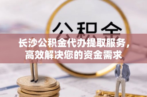 临湘长沙公积金代办提取服务，高效解决您的资金需求