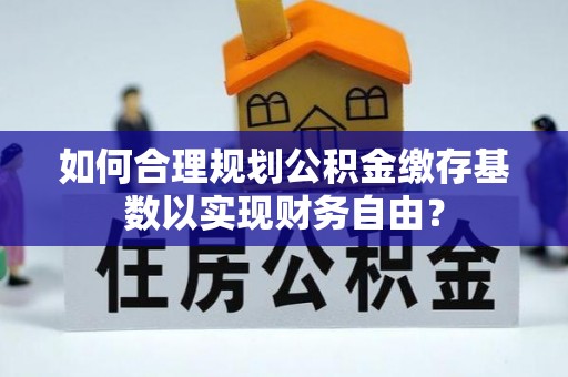 临湘如何合理规划公积金缴存基数以实现财务自由？