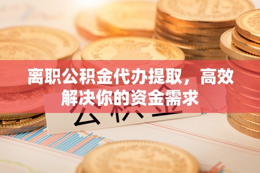 临湘离职公积金代办提取，高效解决你的资金需求