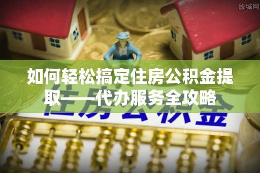 临湘如何轻松搞定住房公积金提取——代办服务全攻略