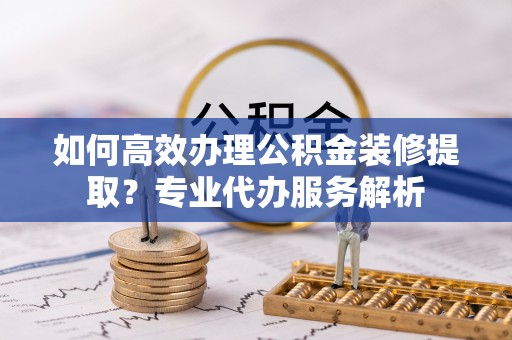 临湘如何高效办理公积金装修提取？专业代办服务解析