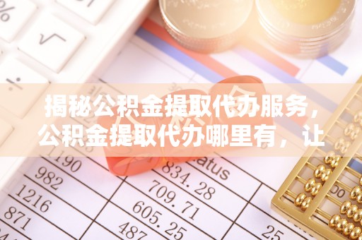 临湘揭秘公积金提取代办服务，公积金提取代办哪里有，让你省时省心的解决方案