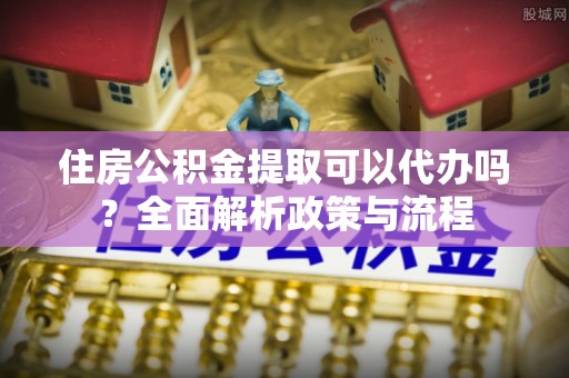 临湘住房公积金提取可以代办吗？全面解析政策与流程