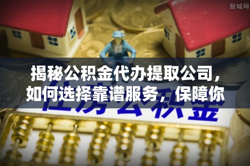 临湘揭秘公积金代办提取公司，如何选择靠谱服务，保障你的资金安全