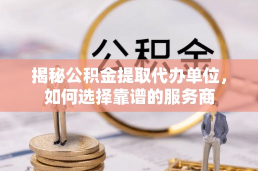临湘揭秘公积金提取代办单位，如何选择靠谱的服务商
