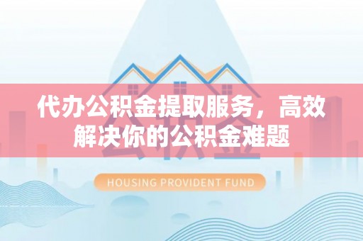 临湘代办公积金提取服务，高效解决你的公积金难题