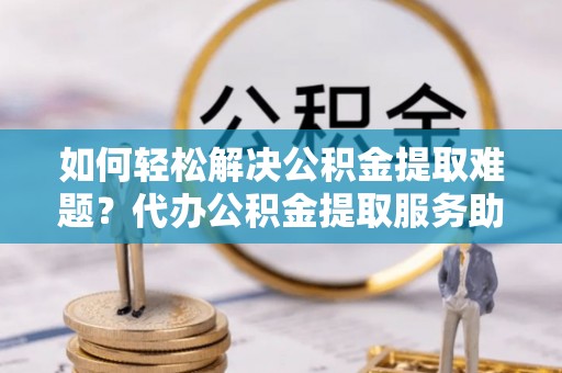 临湘如何轻松解决公积金提取难题？代办公积金提取服务助您一臂之力