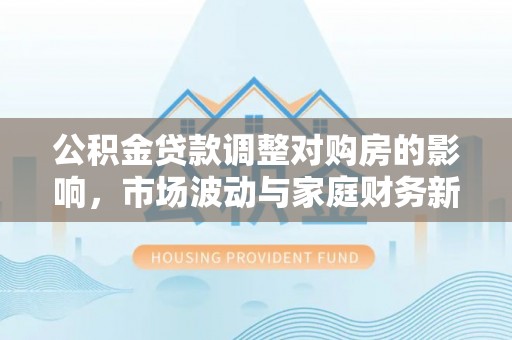 临湘公积金贷款调整对购房的影响，市场波动与家庭财务新趋势