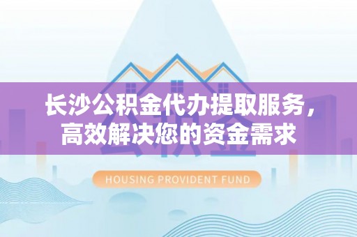 临湘长沙公积金代办提取服务，高效解决您的资金需求