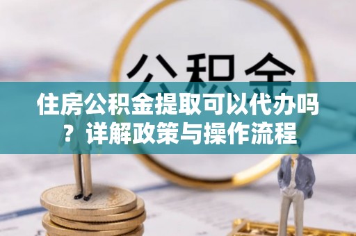 临湘住房公积金提取可以代办吗？详解政策与操作流程