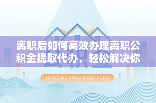 临湘离职后如何高效办理离职公积金提取代办，轻松解决你的后顾之忧