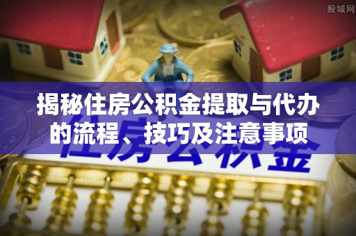 临湘揭秘住房公积金提取与代办的流程、技巧及注意事项