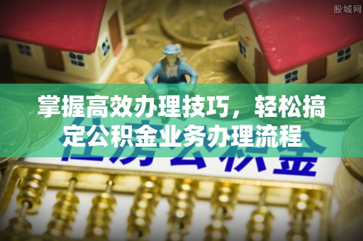 临湘掌握高效办理技巧，轻松搞定公积金业务办理流程