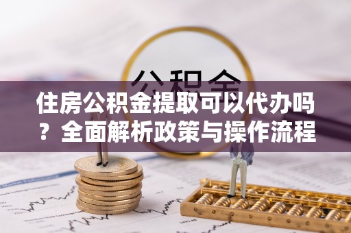 临湘住房公积金提取可以代办吗？全面解析政策与操作流程